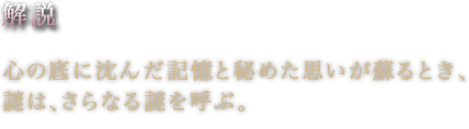 解説心の底に沈んだ記憶と秘めた思いが蘇るとき、謎は、さらなる謎を呼ぶ。