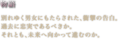 物語別れゆく男女にもたらされた、衝撃の告白。過去に忠実であるべきか。それとも、未来へ向かって進むのか。